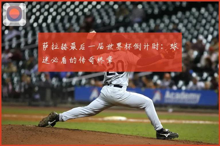 萨拉赫最后一届世界杯倒计时：球迷必看的传奇终章