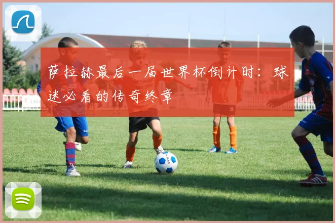萨拉赫最后一届世界杯倒计时：球迷必看的传奇终章